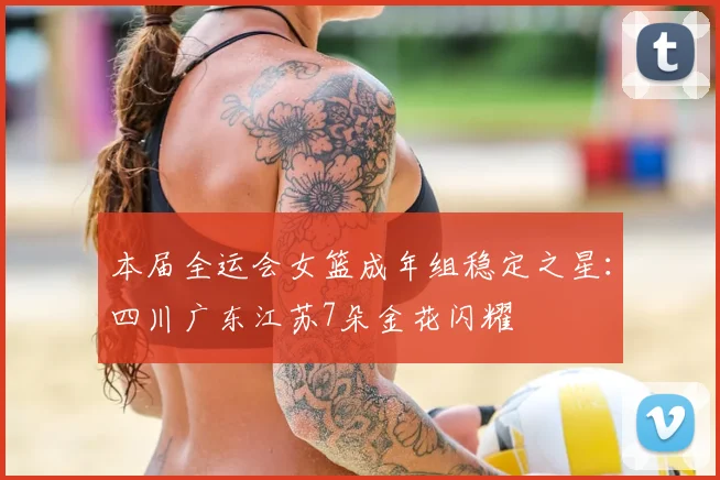 本届全运会女篮成年组稳定之星：四川广东江苏7朵金花闪耀